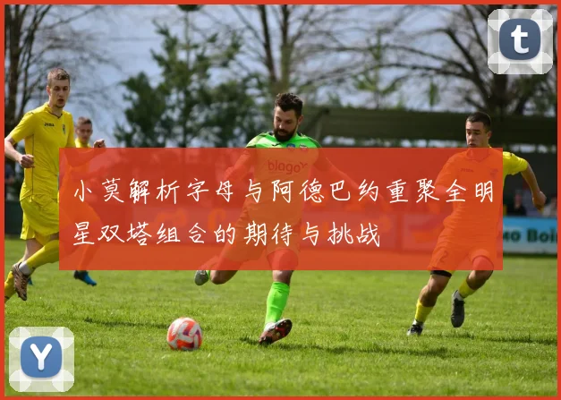 小莫解析字母与阿德巴约重聚全明星双塔组合的期待与挑战