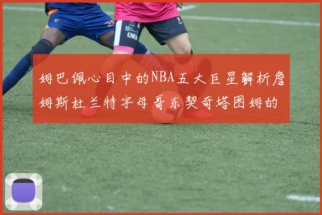 姆巴佩心目中的NBA五大巨星解析詹姆斯杜兰特字母哥东契奇塔图姆的独特魅力