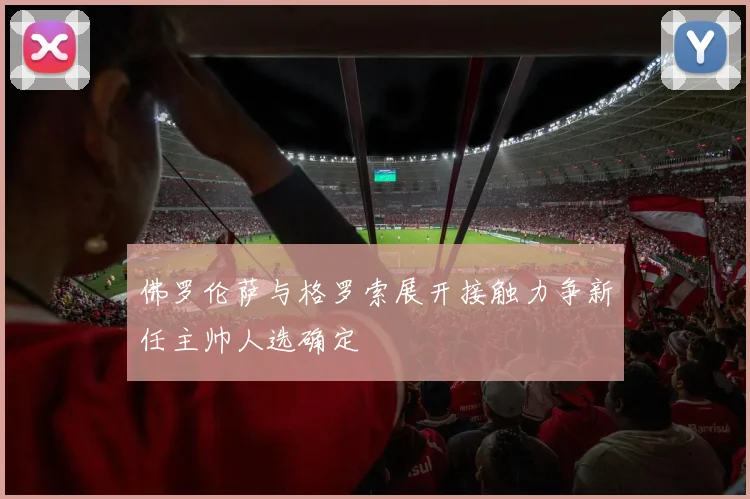 佛罗伦萨与格罗索展开接触力争新任主帅人选确定