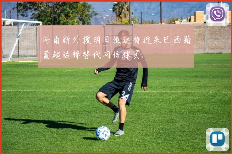 河南新外援明日抵达将迎来巴西籍葡超边锋替代网传球员