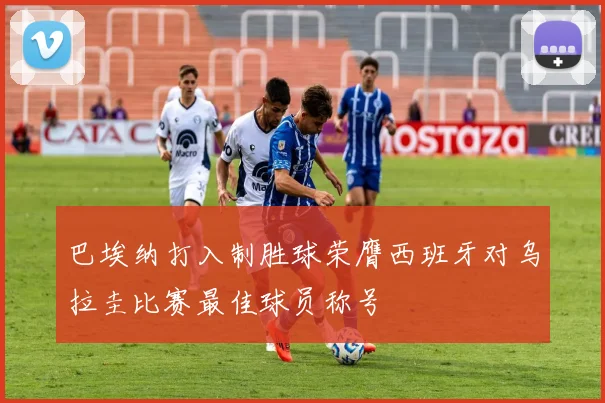 巴埃纳打入制胜球荣膺西班牙对乌拉圭比赛最佳球员称号