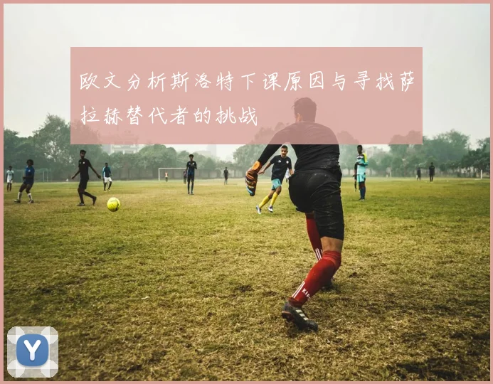 欧文分析斯洛特下课原因与寻找萨拉赫替代者的挑战
